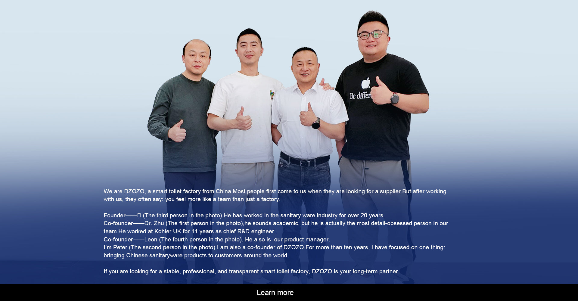 We are DZOZO, a smart toilet factory from China.Most people first come to us when they are looking for a supplier.But after working with us, they often say: you feel more like a team than just a factory.Founder——标.(The third person in the photo),He has worked in the sanitary ware industry for over 20 years.Co-founder——Dr. Zhu (The first person in the photo),he sounds academic, but he is actually the most detail-obsessed person in our team.He worked at Kohler UK for 11 years as chief R&D engineer.Co-founder——Leon (The fourth person in the photo). He also is  our product manager.I’m Peter.(The second person in the photo).I am also a co-founder of DZOZO.For more than ten years, I have focused on one thing: bringing Chinese sanitaryware products to customers around the world.If you are looking for a stable, professional, and transparent smart toilet factory, DZOZO is your long-term partner.